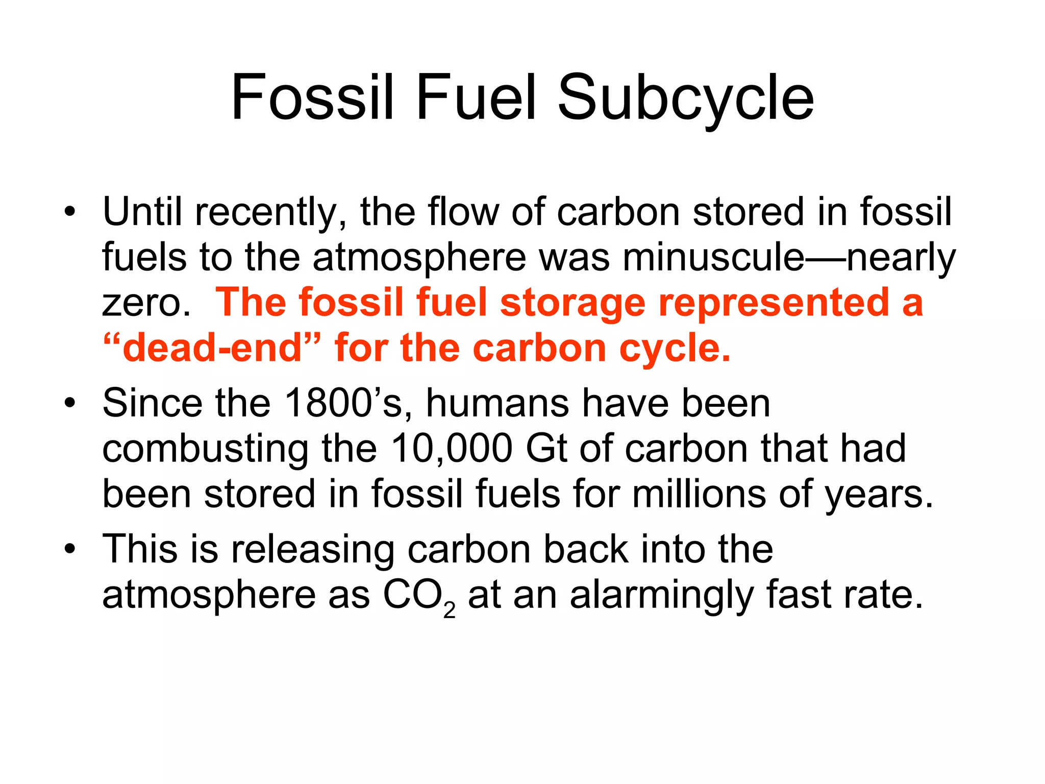 Fossil Fuel Subcycle Until recently, the flow of carbon stored in fossil fuels to the atmosphere was minuscule—nearly zero.  The fossil fuel storage represented a “dead-end” for the carbon cycle.  Since the 1800’s, humans have been combusting the 10,000 Gt of carbon that had been stored in fossil fuels for millions of years. This is releasing carbon back into the atmosphere as CO 2  at an alarmingly fast rate. 
