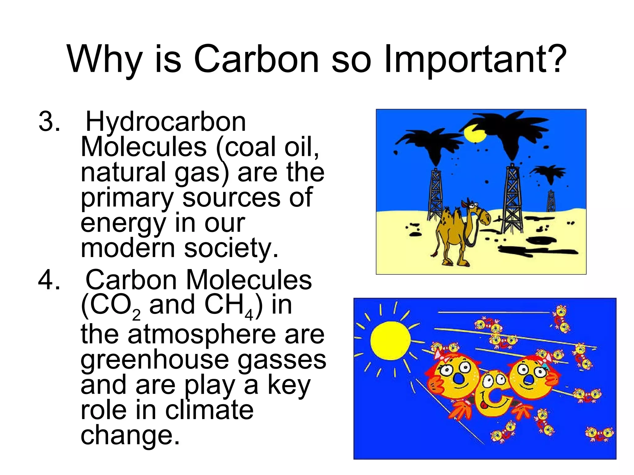 Why is Carbon so Important? 3.  Hydrocarbon Molecules (coal oil, natural gas) are the primary sources of energy in our modern society. 4.  Carbon Molecules (CO 2  and CH 4 ) in the atmosphere are greenhouse gasses and are play a key role in climate change. 