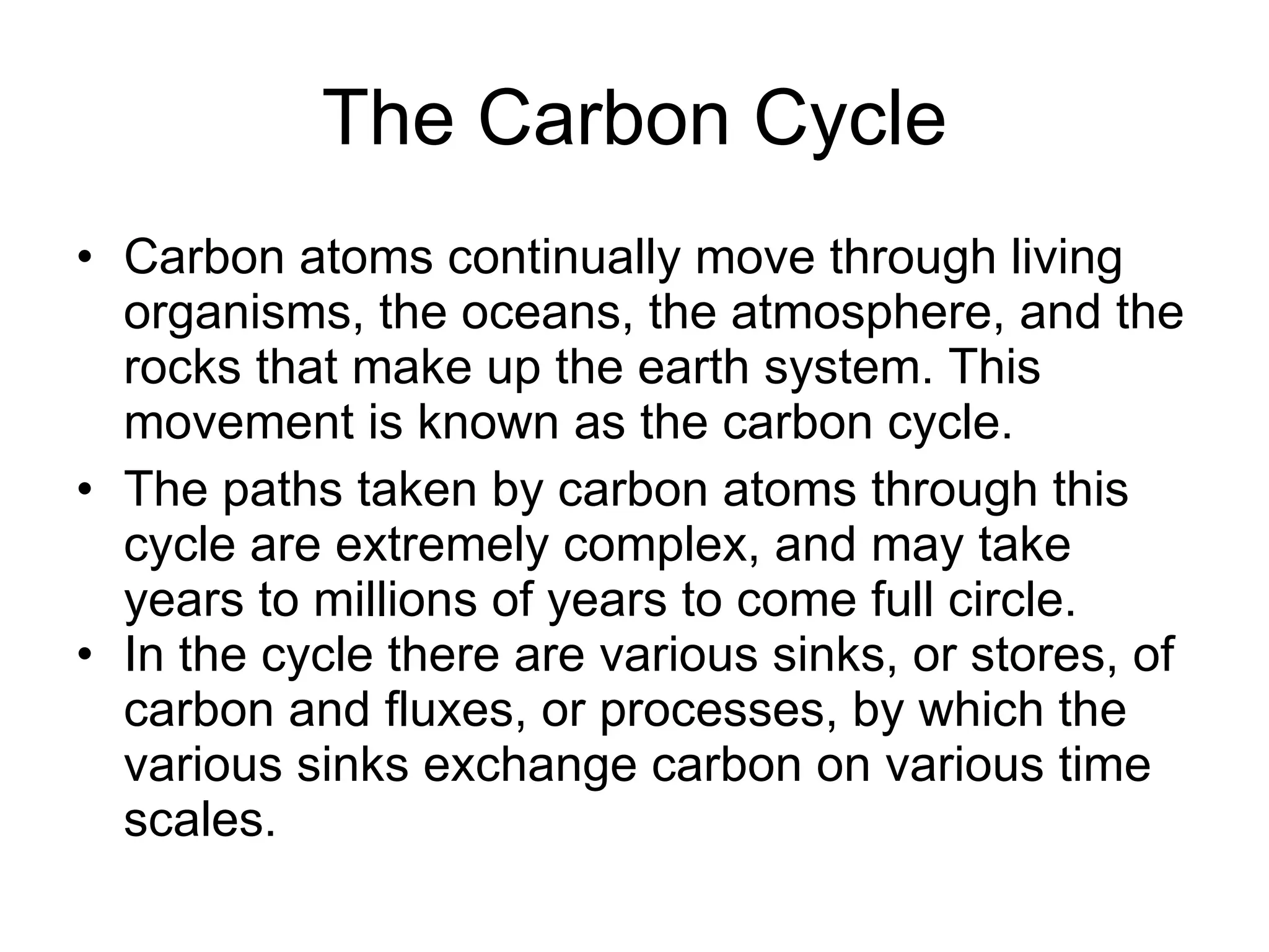 The Carbon Cycle Carbon atoms continually move through living organisms, the oceans, the atmosphere, and the rocks that make up the earth system. This movement is known as the carbon cycle.  The paths taken by carbon atoms through this cycle are extremely complex, and may take years to millions of years to come full circle.   In the cycle there are various sinks, or stores, of carbon and fluxes, or processes, by which the various sinks exchange carbon on various time scales. 