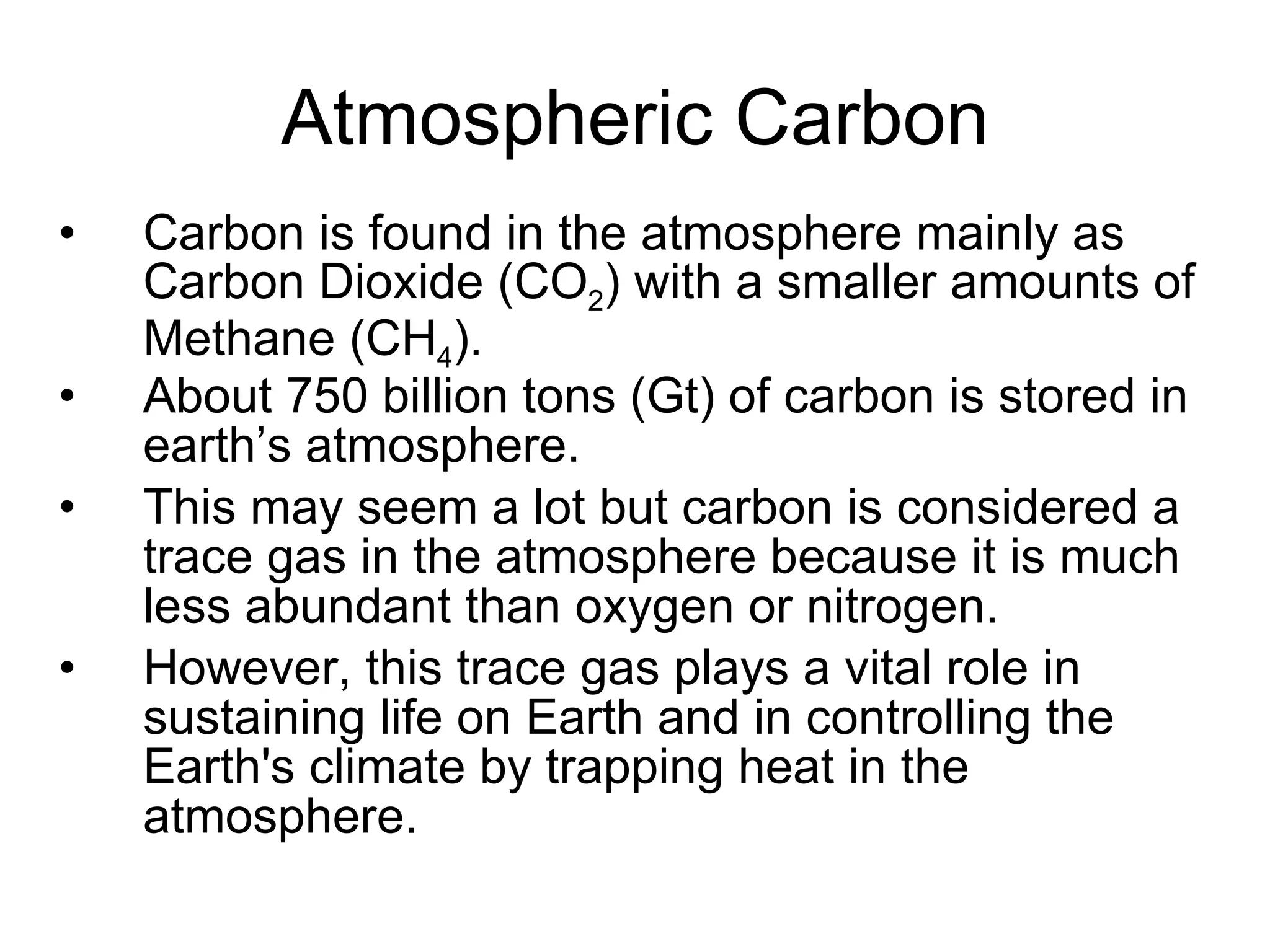 Atmospheric Carbon Carbon is found in the atmosphere mainly as Carbon Dioxide (CO 2 ) with a smaller amounts of Methane (CH 4 ). About 750 billion tons (Gt) of carbon is stored in earth’s atmosphere. This may seem a lot but carbon is considered a trace gas in the atmosphere because it is much less abundant than oxygen or nitrogen.  However, this trace gas plays a vital role in sustaining life on Earth and in controlling the Earth's climate by trapping heat in the atmosphere. 