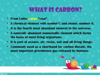 What is Carbon?
• From Latin: carbo “coal“.
• A chemical element with symbol C and atomic number 6.
• It is the fourth most abundant element in the universe.
• A naturally abundant nonmetallic element which forms
  the basis of most living organisms.
• It is part of oceans, air, rocks, soil and all living things.
• Commonly used as a shorthand for carbon dioxide, the
  most important greenhouse gas released by humans.
 