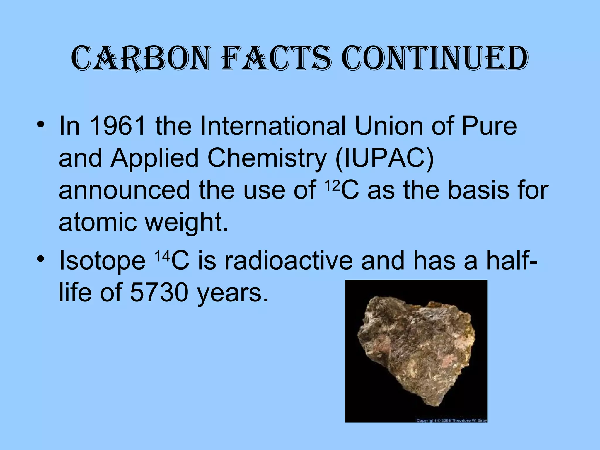 Carbon Facts Continued In 1961 the International Union of Pure and Applied Chemistry (IUPAC) announced the use of  12 C as the basis for atomic weight. Isotope  14 C is radioactive and has a half-life of 5730 years. 