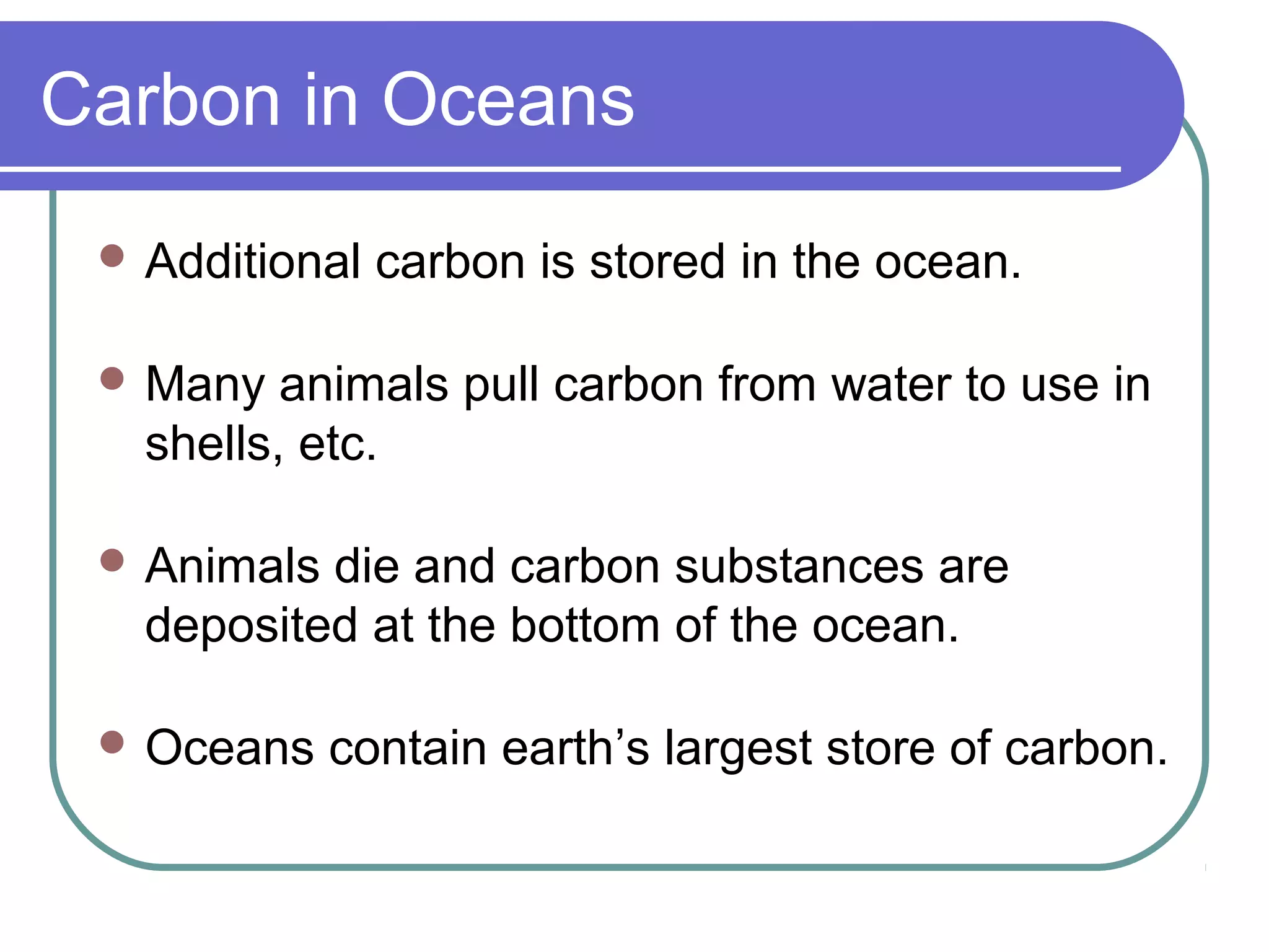 Carbon in Oceans
 Additional carbon is stored in the ocean.
 Many animals pull carbon from water to use in
shells, etc.
 Animals die and carbon substances are
deposited at the bottom of the ocean.
 Oceans contain earth’s largest store of carbon.
 