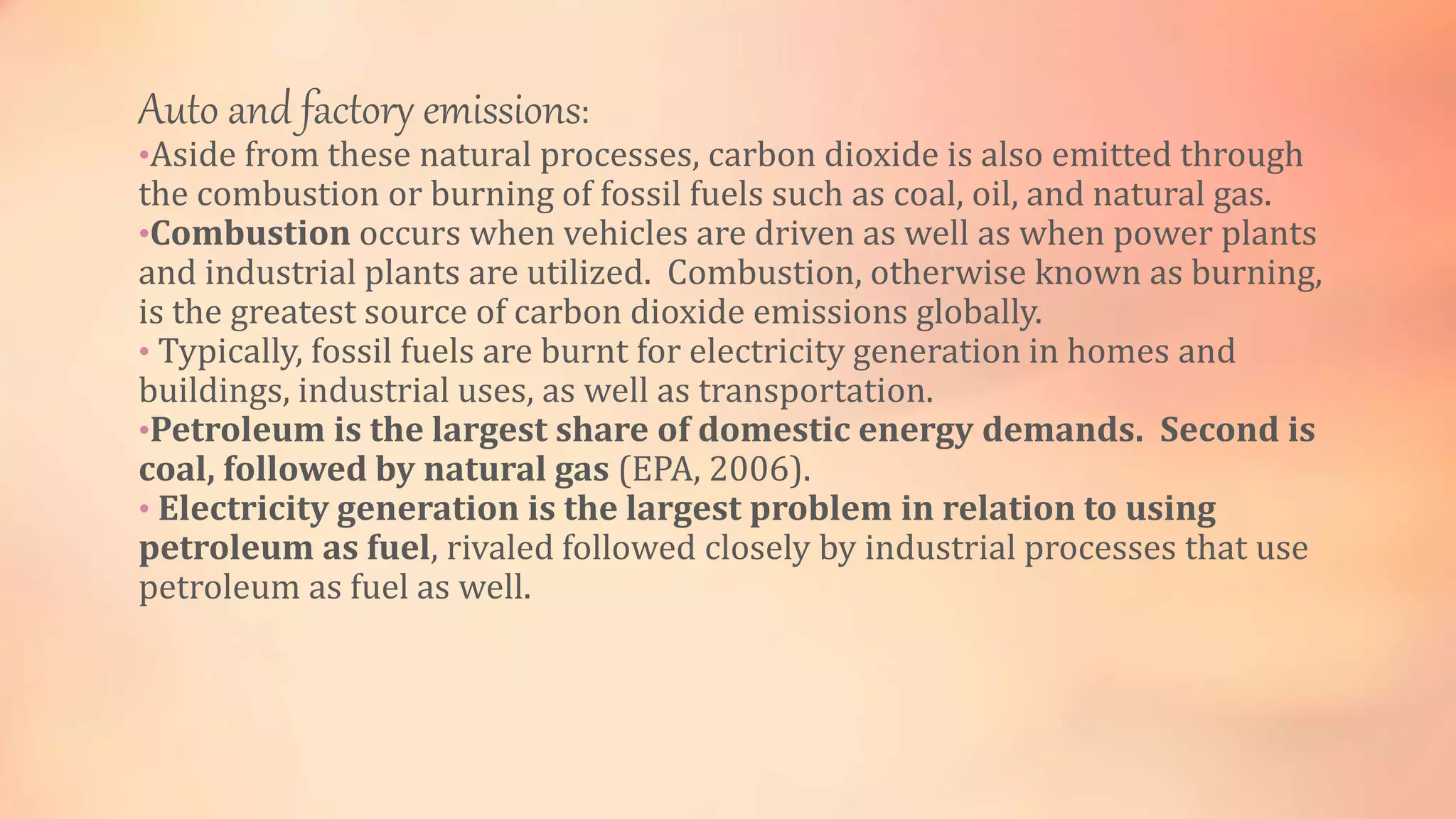 Auto and factory emissions: 
•Aside from these natural processes, carbon dioxide is also emitted through 
the combustion or burning of fossil fuels such as coal, oil, and natural gas. 
•Combustion occurs when vehicles are driven as well as when power plants 
and industrial plants are utilized. Combustion, otherwise known as burning, 
is the greatest source of carbon dioxide emissions globally. 
• Typically, fossil fuels are burnt for electricity generation in homes and 
buildings, industrial uses, as well as transportation. 
•Petroleum is the largest share of domestic energy demands. Second is 
coal, followed by natural gas (EPA, 2006). 
• Electricity generation is the largest problem in relation to using 
petroleum as fuel, rivaled followed closely by industrial processes that use 
petroleum as fuel as well. 
 