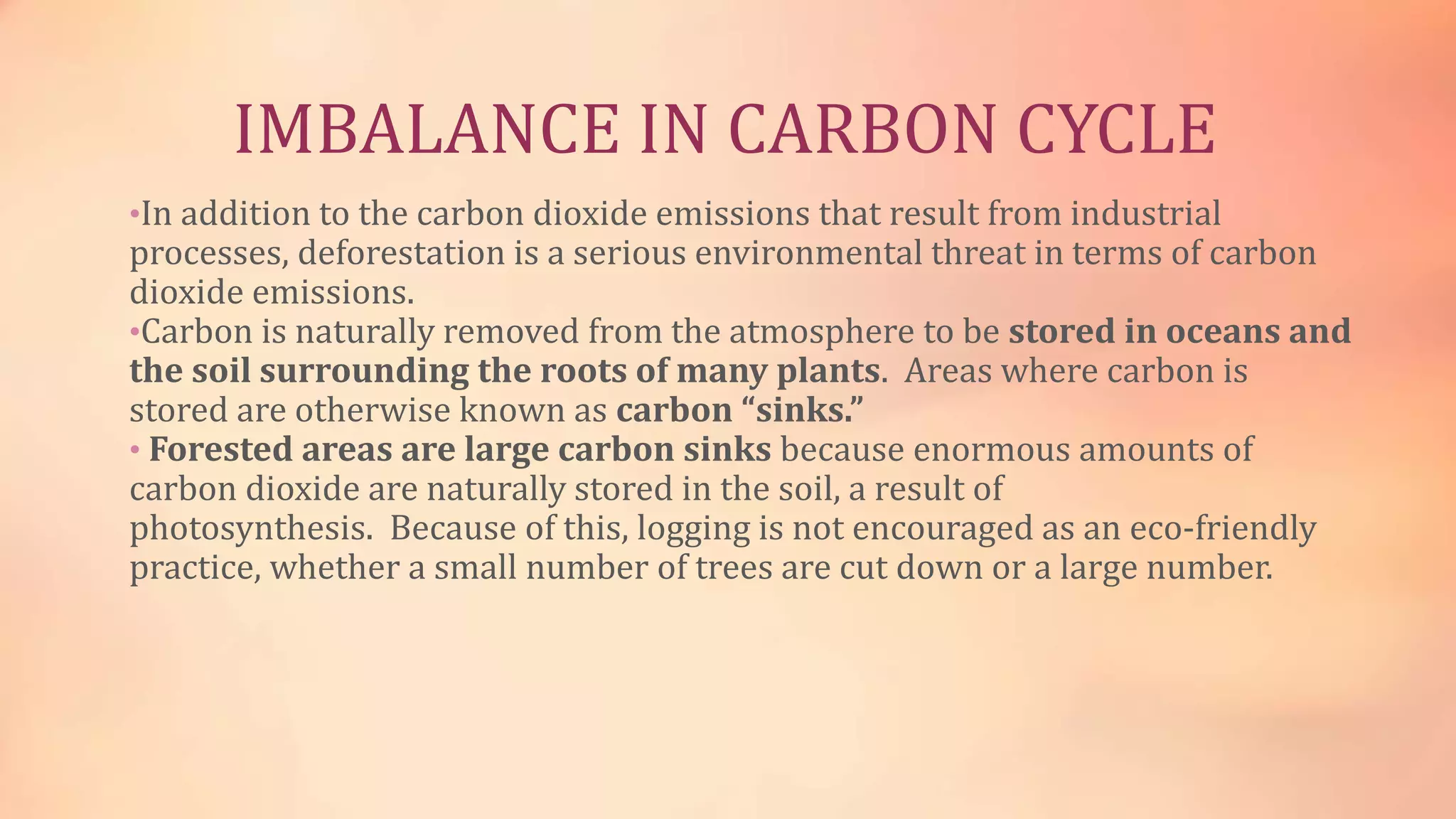 IMBALANCE IN CARBON CYCLE 
•In addition to the carbon dioxide emissions that result from industrial 
processes, deforestation is a serious environmental threat in terms of carbon 
dioxide emissions. 
•Carbon is naturally removed from the atmosphere to be stored in oceans and 
the soil surrounding the roots of many plants. Areas where carbon is 
stored are otherwise known as carbon “sinks.” 
• Forested areas are large carbon sinks because enormous amounts of 
carbon dioxide are naturally stored in the soil, a result of 
photosynthesis. Because of this, logging is not encouraged as an eco-friendly 
practice, whether a small number of trees are cut down or a large number. 
 