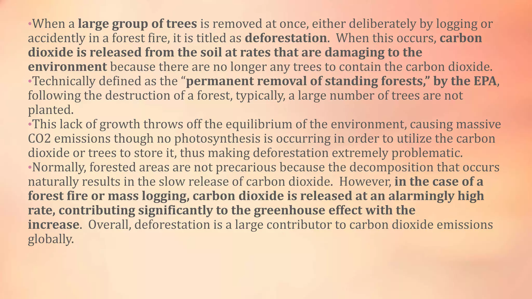 •When a large group of trees is removed at once, either deliberately by logging or 
accidently in a forest fire, it is titled as deforestation. When this occurs, carbon 
dioxide is released from the soil at rates that are damaging to the 
environment because there are no longer any trees to contain the carbon dioxide. 
•Technically defined as the “permanent removal of standing forests,” by the EPA, 
following the destruction of a forest, typically, a large number of trees are not 
planted. 
•This lack of growth throws off the equilibrium of the environment, causing massive 
CO2 emissions though no photosynthesis is occurring in order to utilize the carbon 
dioxide or trees to store it, thus making deforestation extremely problematic. 
•Normally, forested areas are not precarious because the decomposition that occurs 
naturally results in the slow release of carbon dioxide. However, in the case of a 
forest fire or mass logging, carbon dioxide is released at an alarmingly high 
rate, contributing significantly to the greenhouse effect with the 
increase. Overall, deforestation is a large contributor to carbon dioxide emissions 
globally. 
 