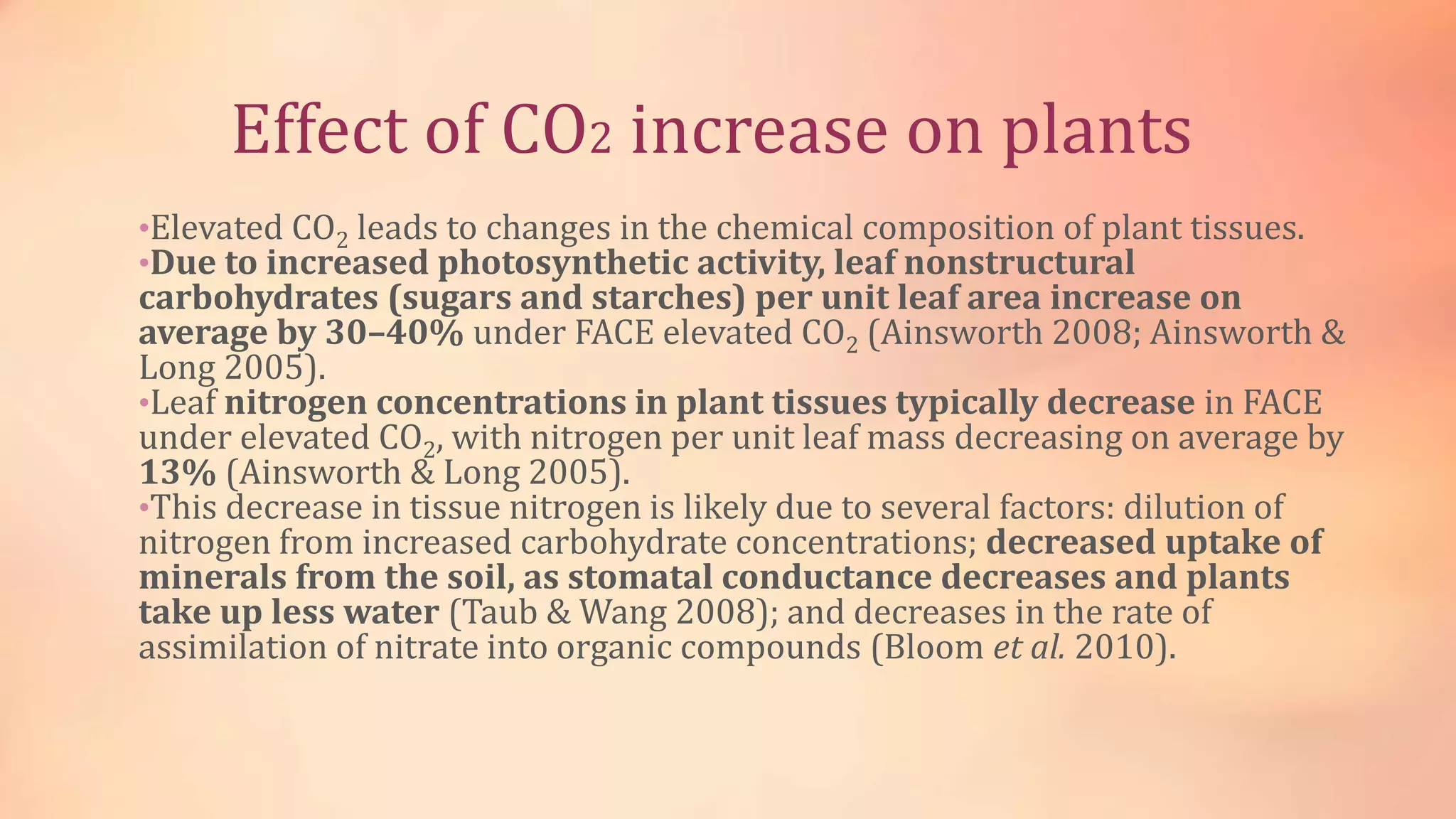 Effect of CO2 increase on plants 
•Elevated CO2 leads to changes in the chemical composition of plant tissues. 
•Due to increased photosynthetic activity, leaf nonstructural 
carbohydrates (sugars and starches) per unit leaf area increase on 
average by 30–40% under FACE elevated CO2 (Ainsworth 2008; Ainsworth & 
Long 2005). 
•Leaf nitrogen concentrations in plant tissues typically decrease in FACE 
under elevated CO2, with nitrogen per unit leaf mass decreasing on average by 
13% (Ainsworth & Long 2005). 
•This decrease in tissue nitrogen is likely due to several factors: dilution of 
nitrogen from increased carbohydrate concentrations; decreased uptake of 
minerals from the soil, as stomatal conductance decreases and plants 
take up less water (Taub & Wang 2008); and decreases in the rate of 
assimilation of nitrate into organic compounds (Bloom et al. 2010). 
 