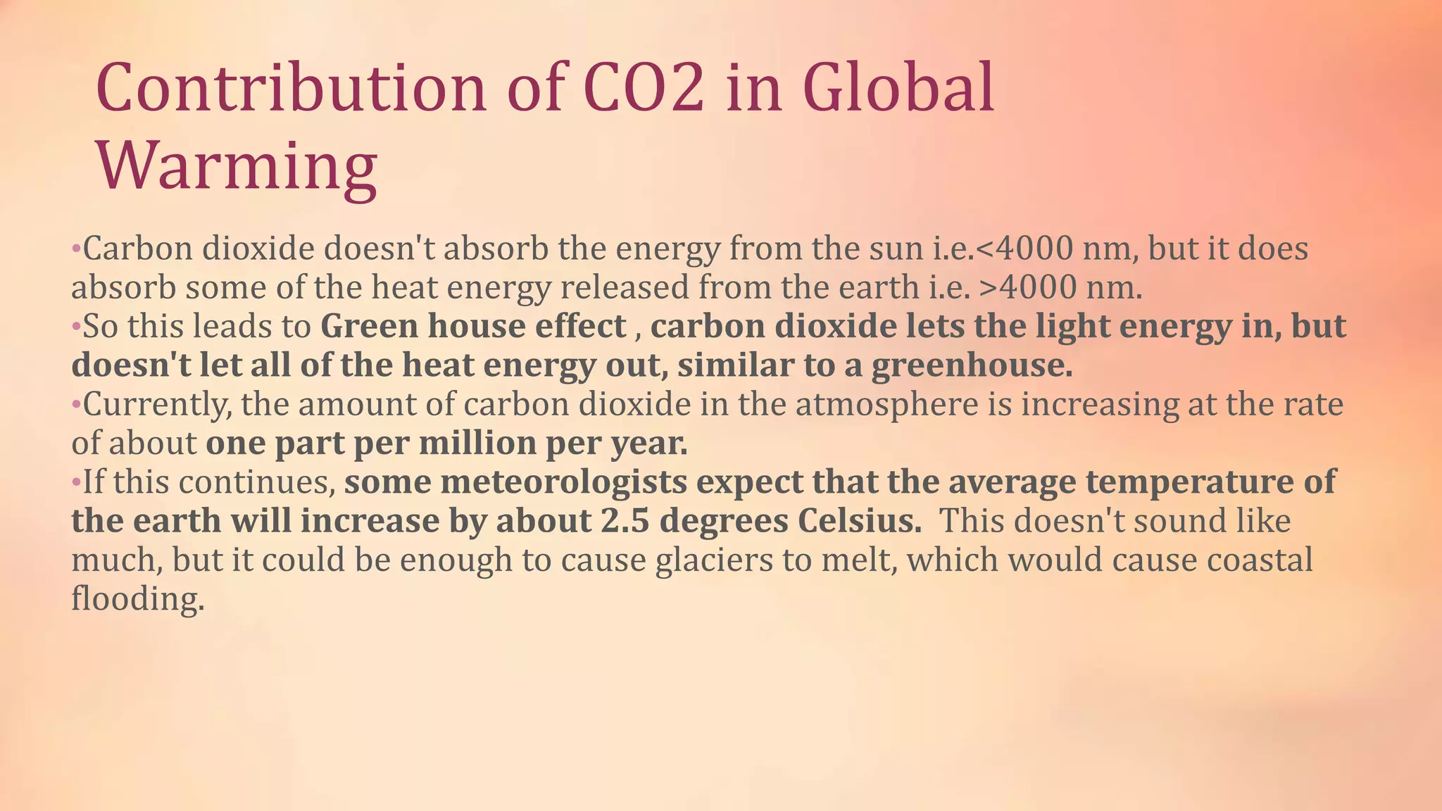 Contribution of CO2 in Global 
Warming 
•Carbon dioxide doesn't absorb the energy from the sun i.e.<4000 nm, but it does 
absorb some of the heat energy released from the earth i.e. >4000 nm. 
•So this leads to Green house effect , carbon dioxide lets the light energy in, but 
doesn't let all of the heat energy out, similar to a greenhouse. 
•Currently, the amount of carbon dioxide in the atmosphere is increasing at the rate 
of about one part per million per year. 
•If this continues, some meteorologists expect that the average temperature of 
the earth will increase by about 2.5 degrees Celsius. This doesn't sound like 
much, but it could be enough to cause glaciers to melt, which would cause coastal 
flooding. 
 