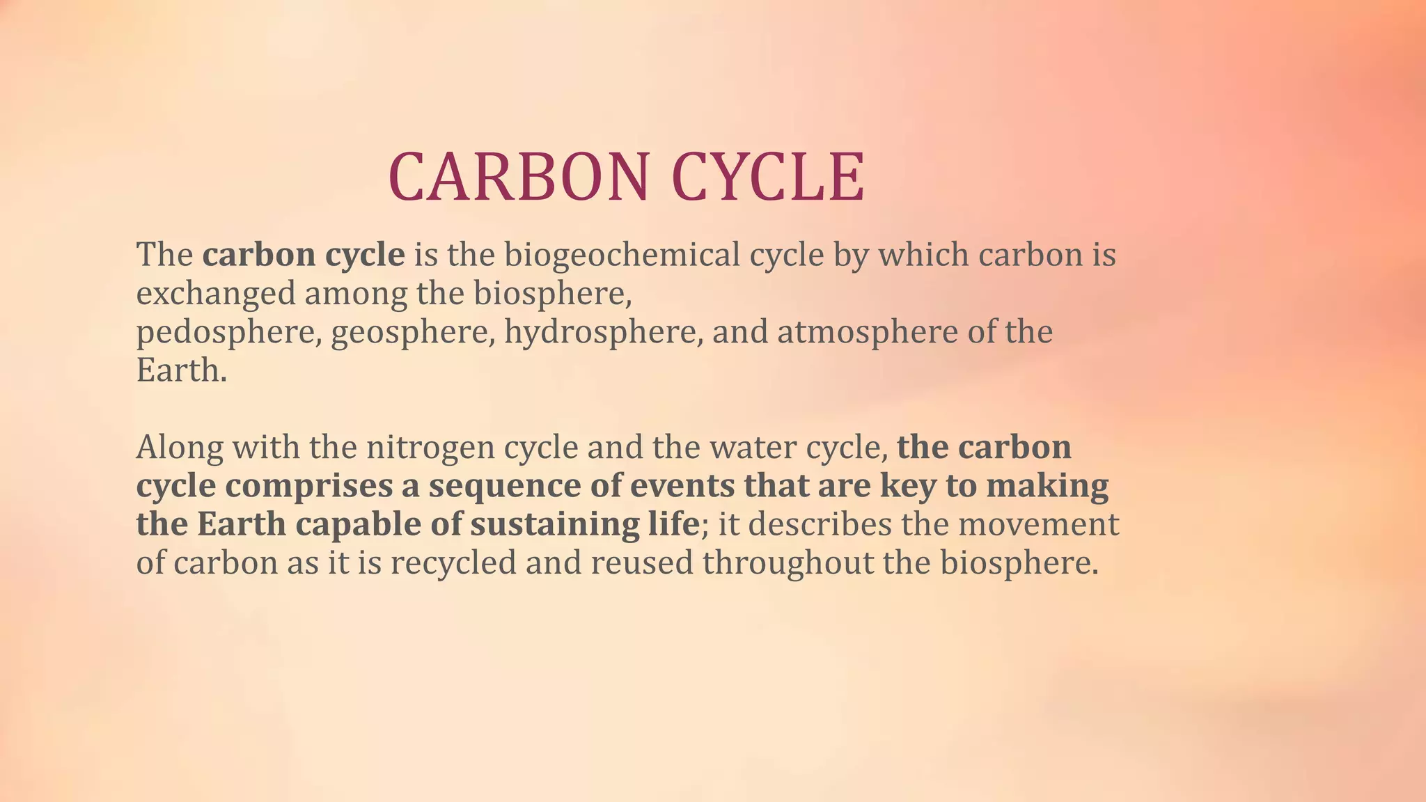 CARBON CYCLE 
The carbon cycle is the biogeochemical cycle by which carbon is 
exchanged among the biosphere, 
pedosphere, geosphere, hydrosphere, and atmosphere of the 
Earth. 
Along with the nitrogen cycle and the water cycle, the carbon 
cycle comprises a sequence of events that are key to making 
the Earth capable of sustaining life; it describes the movement 
of carbon as it is recycled and reused throughout the biosphere. 
 