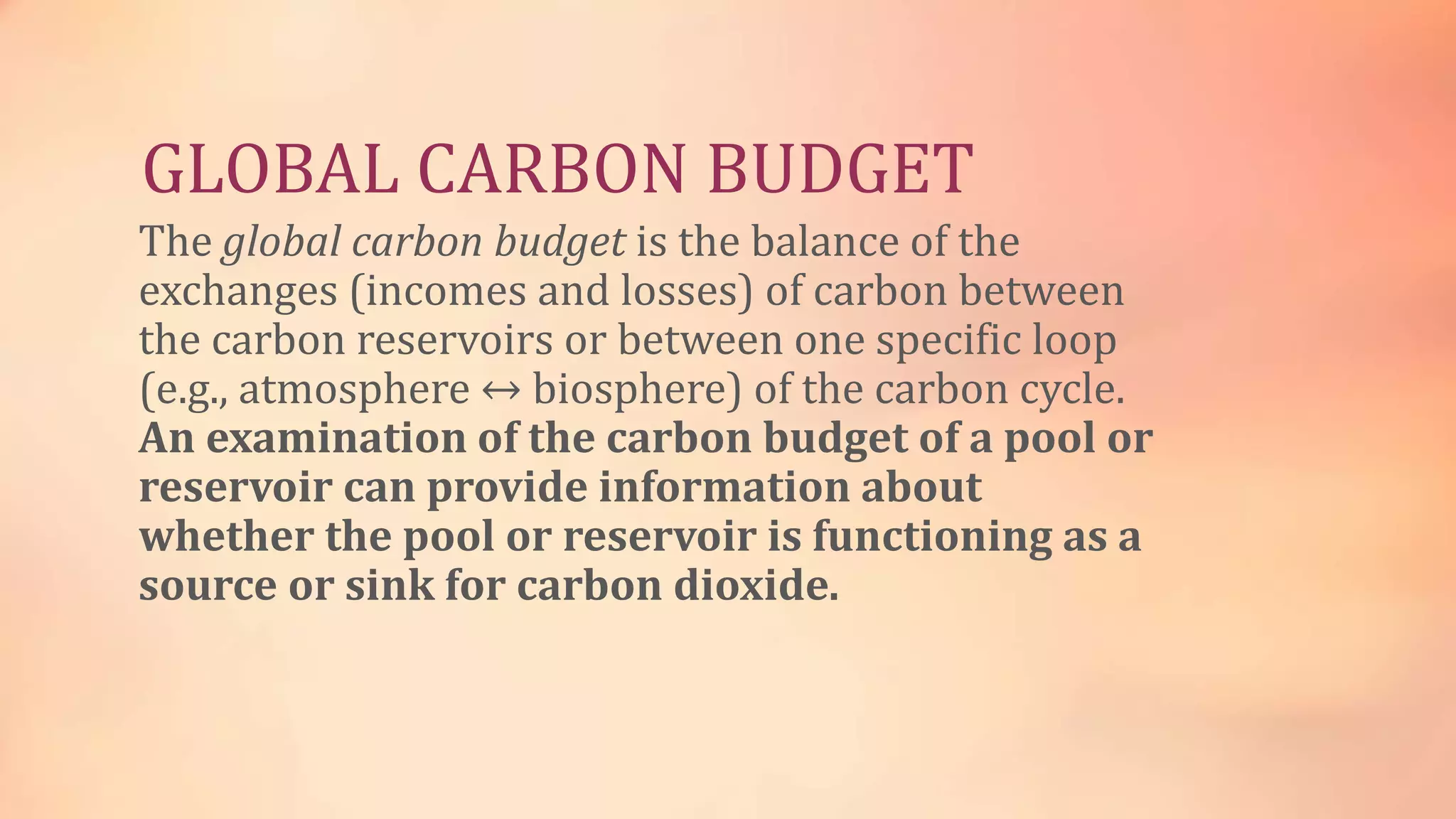 GLOBAL CARBON BUDGET 
The global carbon budget is the balance of the 
exchanges (incomes and losses) of carbon between 
the carbon reservoirs or between one specific loop 
(e.g., atmosphere ↔ biosphere) of the carbon cycle. 
An examination of the carbon budget of a pool or 
reservoir can provide information about 
whether the pool or reservoir is functioning as a 
source or sink for carbon dioxide. 
 