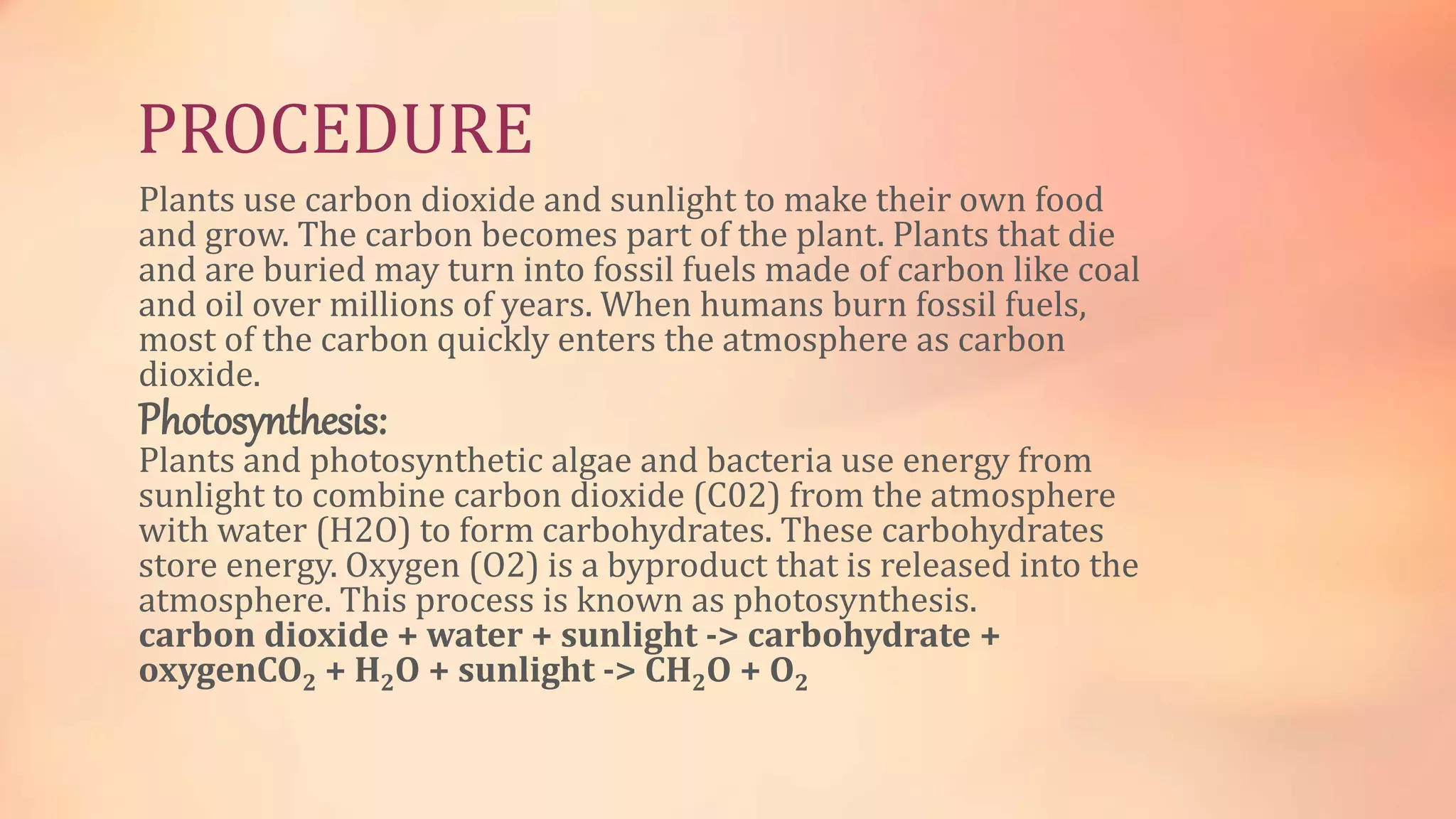 PROCEDURE 
Plants use carbon dioxide and sunlight to make their own food 
and grow. The carbon becomes part of the plant. Plants that die 
and are buried may turn into fossil fuels made of carbon like coal 
and oil over millions of years. When humans burn fossil fuels, 
most of the carbon quickly enters the atmosphere as carbon 
dioxide. 
Photosynthesis: 
Plants and photosynthetic algae and bacteria use energy from 
sunlight to combine carbon dioxide (C02) from the atmosphere 
with water (H2O) to form carbohydrates. These carbohydrates 
store energy. Oxygen (O2) is a byproduct that is released into the 
atmosphere. This process is known as photosynthesis. 
carbon dioxide + water + sunlight -> carbohydrate + 
oxygenCO2 + H2O + sunlight -> CH2O + O2 
 