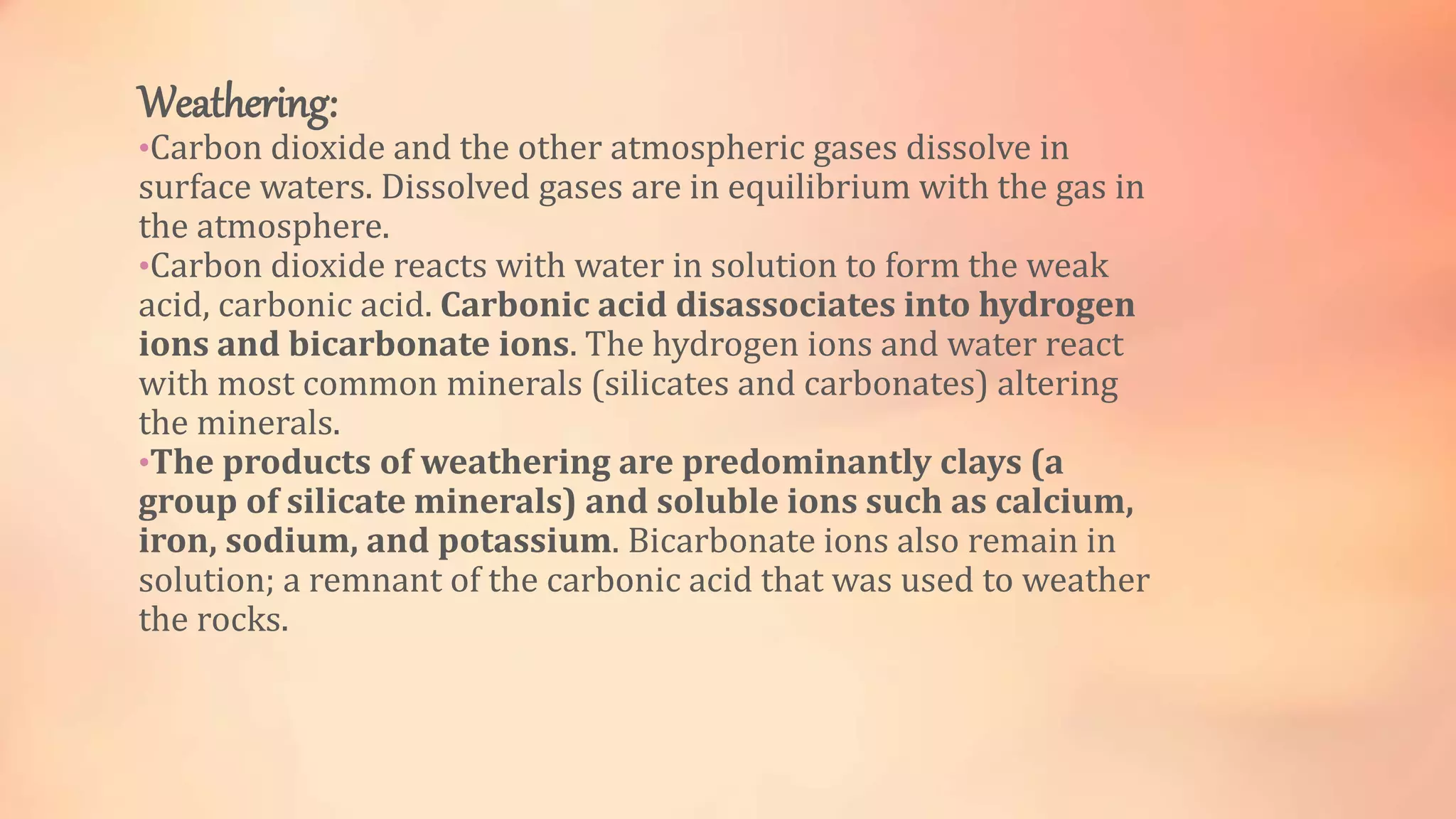 Weathering: 
•Carbon dioxide and the other atmospheric gases dissolve in 
surface waters. Dissolved gases are in equilibrium with the gas in 
the atmosphere. 
•Carbon dioxide reacts with water in solution to form the weak 
acid, carbonic acid. Carbonic acid disassociates into hydrogen 
ions and bicarbonate ions. The hydrogen ions and water react 
with most common minerals (silicates and carbonates) altering 
the minerals. 
•The products of weathering are predominantly clays (a 
group of silicate minerals) and soluble ions such as calcium, 
iron, sodium, and potassium. Bicarbonate ions also remain in 
solution; a remnant of the carbonic acid that was used to weather 
the rocks. 
 