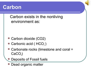 Carbon
Carbon exists in the nonliving
environment as:
 Carbon dioxide (CO2)
 Carbonic acid ( HCO3
−
)
 Carbonate rocks (limestone and coral =
CaCO3)
 Deposits of Fossil fuels
 Dead organic matter
 