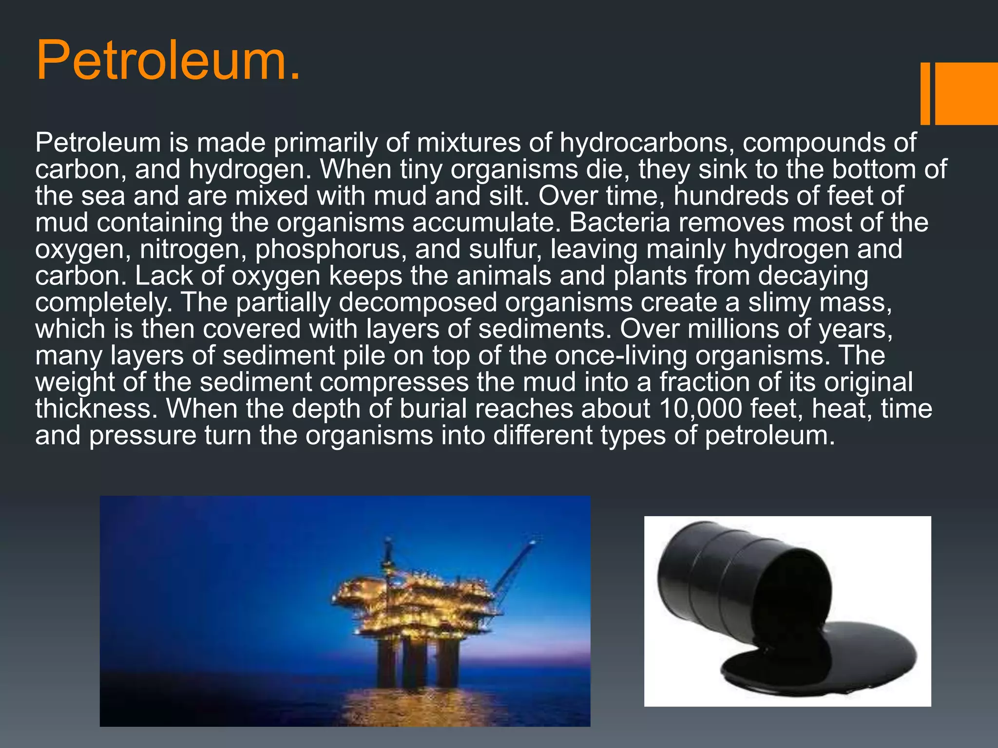 Petroleum.
Petroleum is made primarily of mixtures of hydrocarbons, compounds of
carbon, and hydrogen. When tiny organisms die, they sink to the bottom of
the sea and are mixed with mud and silt. Over time, hundreds of feet of
mud containing the organisms accumulate. Bacteria removes most of the
oxygen, nitrogen, phosphorus, and sulfur, leaving mainly hydrogen and
carbon. Lack of oxygen keeps the animals and plants from decaying
completely. The partially decomposed organisms create a slimy mass,
which is then covered with layers of sediments. Over millions of years,
many layers of sediment pile on top of the once-living organisms. The
weight of the sediment compresses the mud into a fraction of its original
thickness. When the depth of burial reaches about 10,000 feet, heat, time
and pressure turn the organisms into different types of petroleum.
 