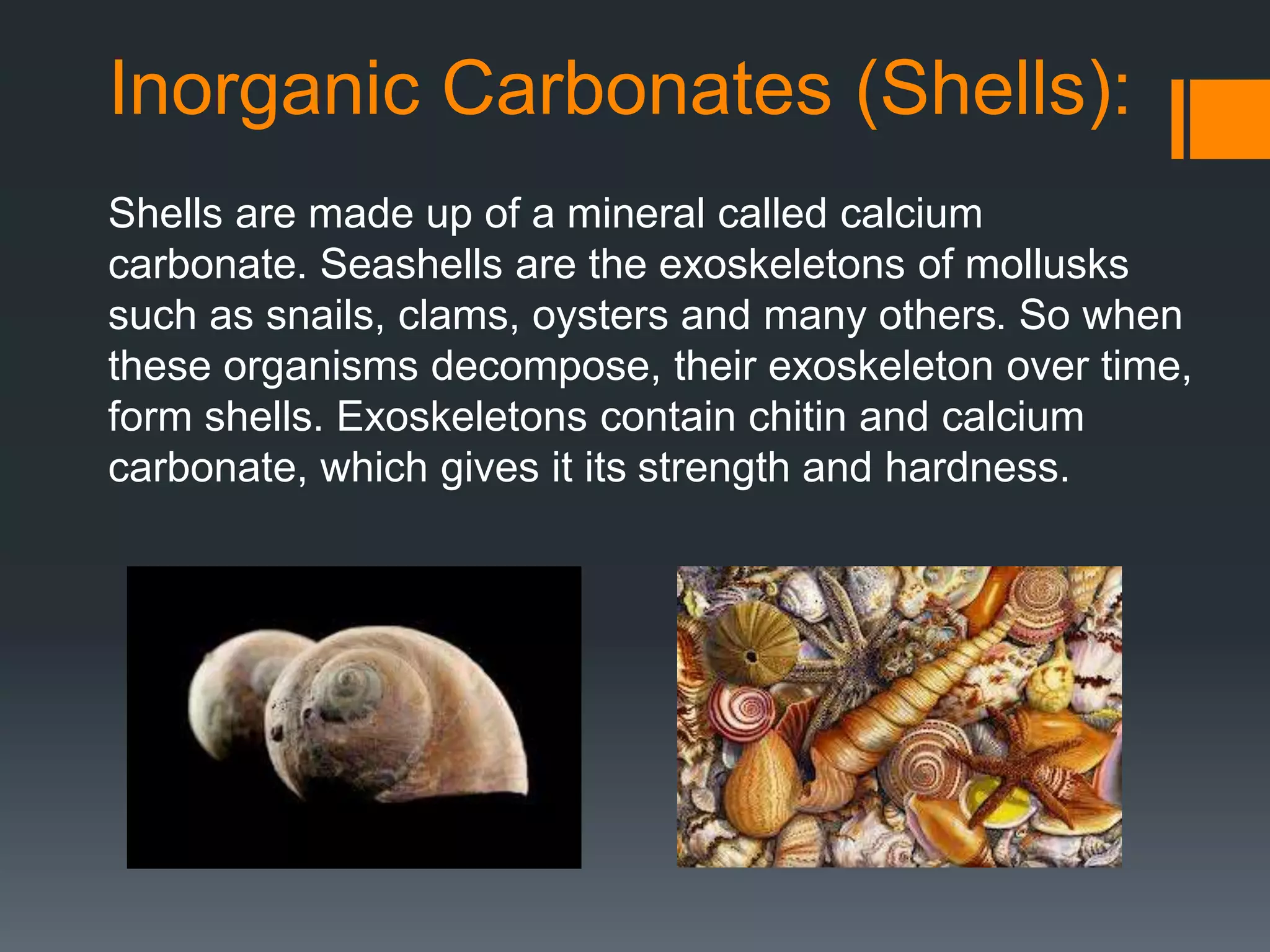 Inorganic Carbonates (Shells):
Shells are made up of a mineral called calcium
carbonate. Seashells are the exoskeletons of mollusks
such as snails, clams, oysters and many others. So when
these organisms decompose, their exoskeleton over time,
form shells. Exoskeletons contain chitin and calcium
carbonate, which gives it its strength and hardness.
 