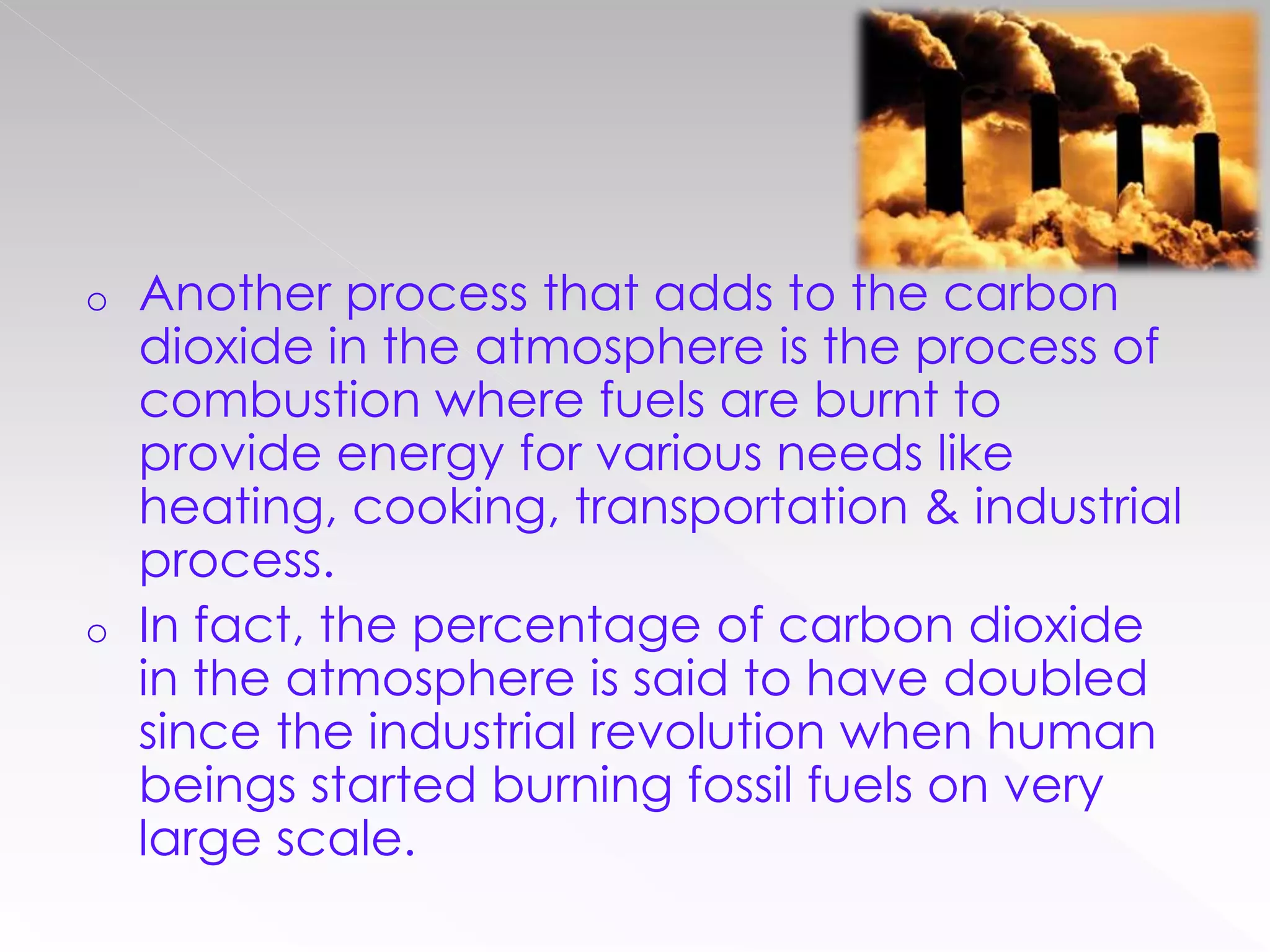 o Another process that adds to the carbon
dioxide in the atmosphere is the process of
combustion where fuels are burnt to
provide energy for various needs like
heating, cooking, transportation & industrial
process.
o In fact, the percentage of carbon dioxide
in the atmosphere is said to have doubled
since the industrial revolution when human
beings started burning fossil fuels on very
large scale.
 