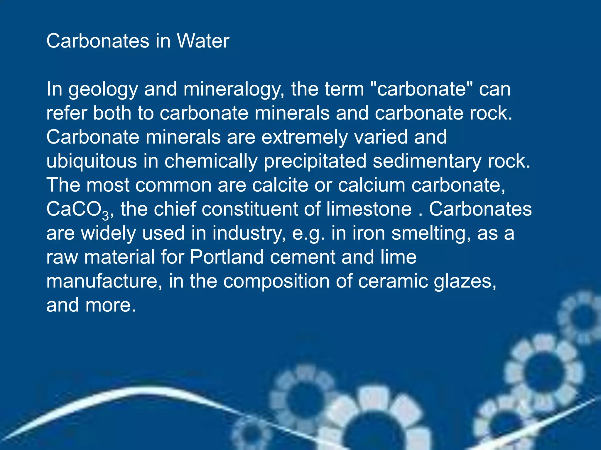 Carbonates in Water
In geology and mineralogy, the term "carbonate" can
refer both to carbonate minerals and carbonate rock.
Carbonate minerals are extremely varied and
ubiquitous in chemically precipitated sedimentary rock.
The most common are calcite or calcium carbonate,
CaCO3, the chief constituent of limestone . Carbonates
are widely used in industry, e.g. in iron smelting, as a
raw material for Portland cement and lime
manufacture, in the composition of ceramic glazes,
and more.
 