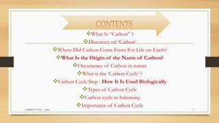 What Is “Carbon’’ ?
Discovery of ‘Carbon’
Where Did Carbon Come From For Life on Earth?
What Is the Origin of the Name of Carbon?
Occurrence of Carbon in nature
What is the ‘Carbon Cycle’ ?
Carbon Cycle Step : How It Is Used Biologically
Types of Carbon Cycle
Carbon cycle re-balancing
Importance of Carbon Cycle
CARBON CYVLE - Ankita 3
 