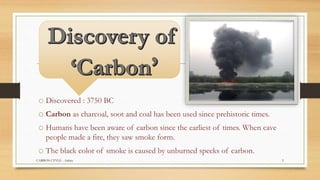 o Discovered : 3750 BC
o Carbon as charcoal, soot and coal has been used since prehistoric times.
o Humans have been aware of carbon since the earliest of times. When cave
people made a fire, they saw smoke form.
o The black color of smoke is caused by unburned specks of carbon.
CARBON CYVLE - Ankita 5
 