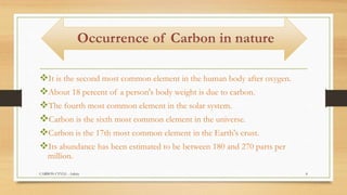 It is the second most common element in the human body after oxygen.
About 18 percent of a person's body weight is due to carbon.
The fourth most common element in the solar system.
Carbon is the sixth most common element in the universe.
Carbon is the 17th most common element in the Earth's crust.
Its abundance has been estimated to be between 180 and 270 parts per
million.
CARBON CYVLE - Ankita 8
 