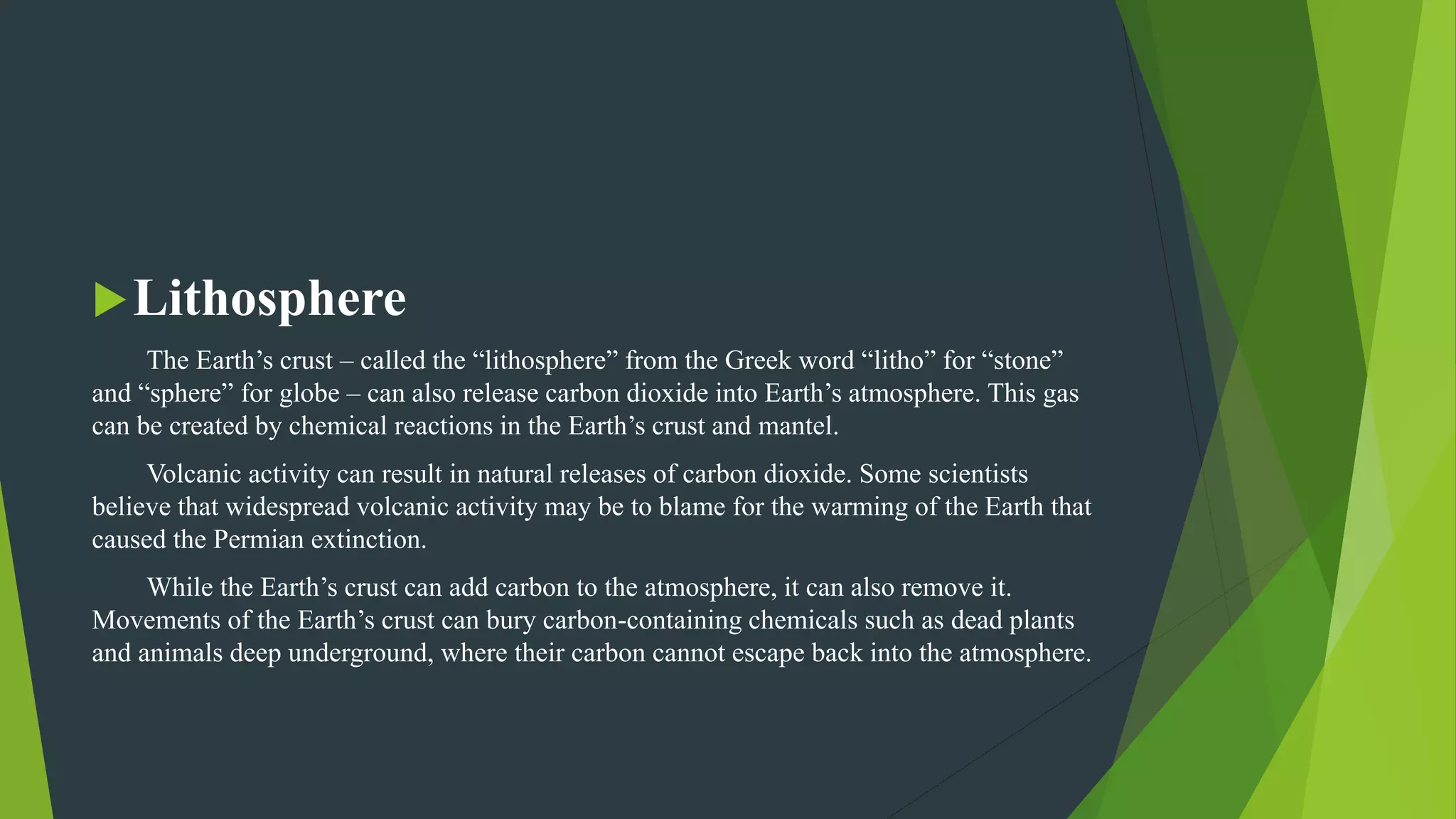 Lithosphere
The Earth’s crust – called the “lithosphere” from the Greek word “litho” for “stone”
and “sphere” for globe – can also release carbon dioxide into Earth’s atmosphere. This gas
can be created by chemical reactions in the Earth’s crust and mantel.
Volcanic activity can result in natural releases of carbon dioxide. Some scientists
believe that widespread volcanic activity may be to blame for the warming of the Earth that
caused the Permian extinction.
While the Earth’s crust can add carbon to the atmosphere, it can also remove it.
Movements of the Earth’s crust can bury carbon-containing chemicals such as dead plants
and animals deep underground, where their carbon cannot escape back into the atmosphere.
 