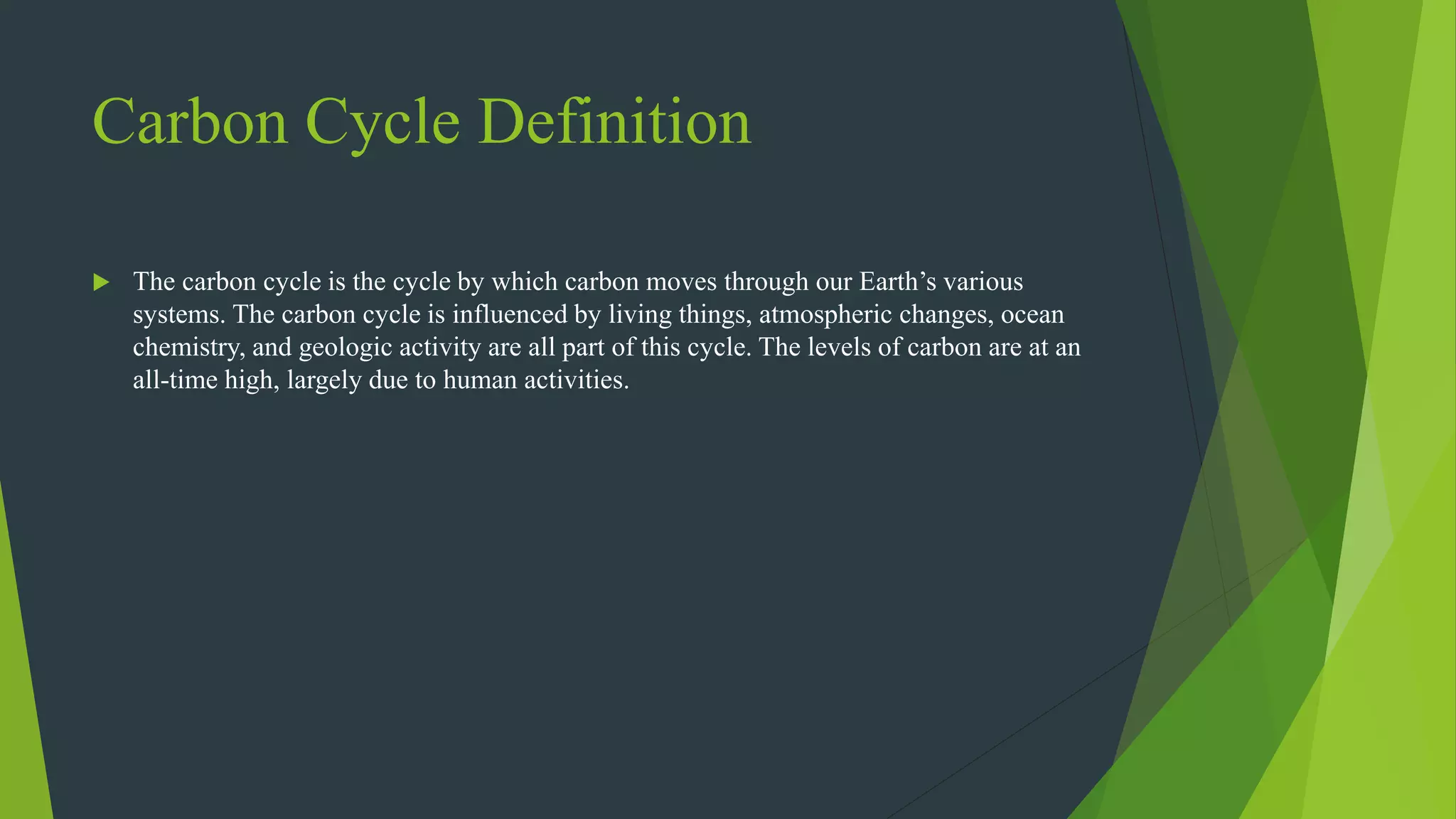 Carbon Cycle Definition
 The carbon cycle is the cycle by which carbon moves through our Earth’s various
systems. The carbon cycle is influenced by living things, atmospheric changes, ocean
chemistry, and geologic activity are all part of this cycle. The levels of carbon are at an
all-time high, largely due to human activities.
 
