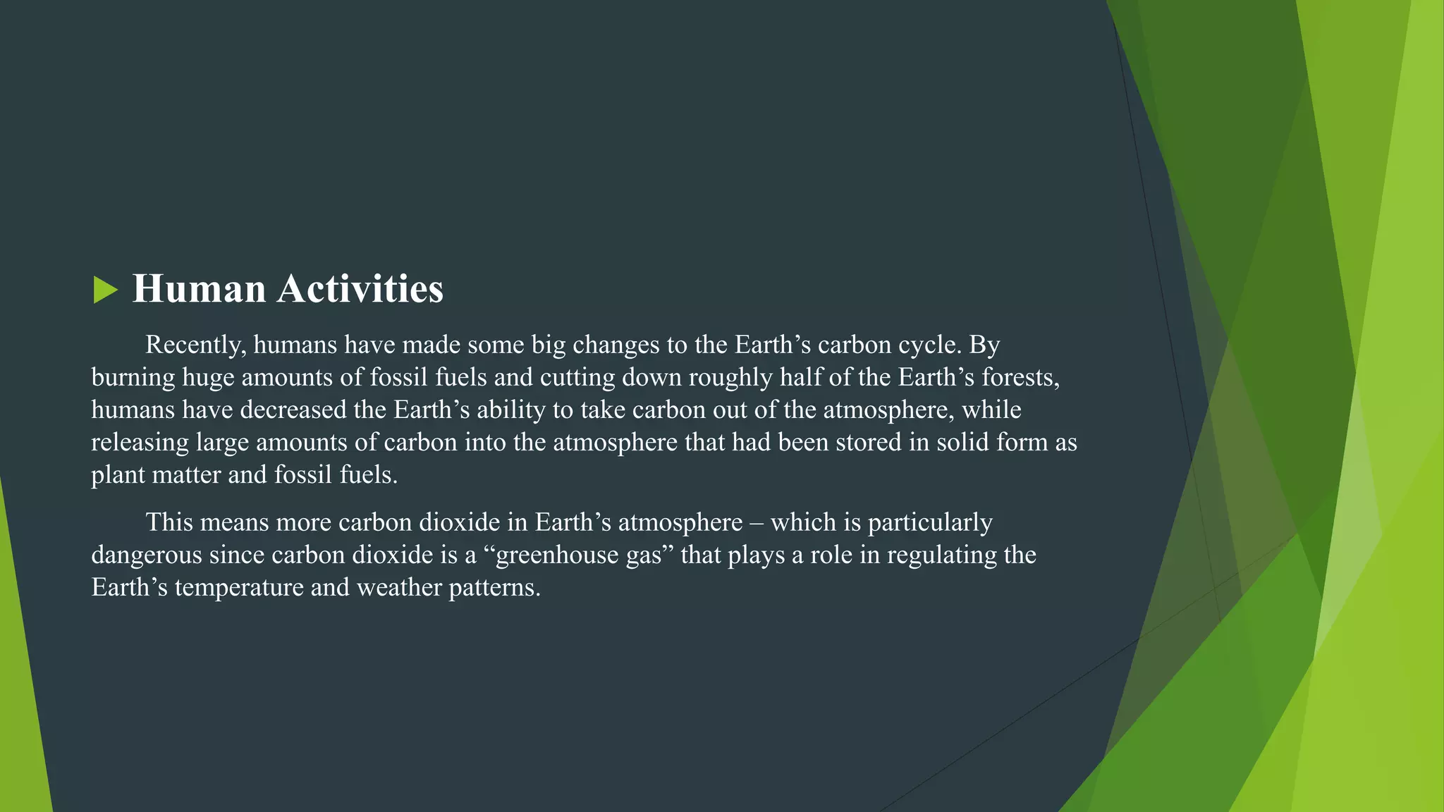  Human Activities
Recently, humans have made some big changes to the Earth’s carbon cycle. By
burning huge amounts of fossil fuels and cutting down roughly half of the Earth’s forests,
humans have decreased the Earth’s ability to take carbon out of the atmosphere, while
releasing large amounts of carbon into the atmosphere that had been stored in solid form as
plant matter and fossil fuels.
This means more carbon dioxide in Earth’s atmosphere – which is particularly
dangerous since carbon dioxide is a “greenhouse gas” that plays a role in regulating the
Earth’s temperature and weather patterns.
 