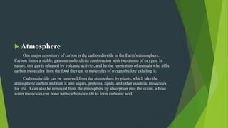 Atmosphere
One major repository of carbon is the carbon dioxide in the Earth’s atmosphere.
Carbon forms a stable, gaseous molecule in combination with two atoms of oxygen. In
nature, this gas is released by volcanic activity, and by the respiration of animals who affix
carbon molecules from the food they eat to molecules of oxygen before exhaling it.
Carbon dioxide can be removed from the atmosphere by plants, which take the
atmospheric carbon and turn it into sugars, proteins, lipids, and other essential molecules
for life. It can also be removed from the atmosphere by absorption into the ocean, whose
water molecules can bond with carbon dioxide to form carbonic acid.
 
