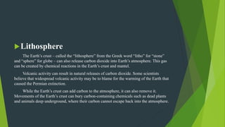 Lithosphere
The Earth’s crust – called the “lithosphere” from the Greek word “litho” for “stone”
and “sphere” for globe – can also release carbon dioxide into Earth’s atmosphere. This gas
can be created by chemical reactions in the Earth’s crust and mantel.
Volcanic activity can result in natural releases of carbon dioxide. Some scientists
believe that widespread volcanic activity may be to blame for the warming of the Earth that
caused the Permian extinction.
While the Earth’s crust can add carbon to the atmosphere, it can also remove it.
Movements of the Earth’s crust can bury carbon-containing chemicals such as dead plants
and animals deep underground, where their carbon cannot escape back into the atmosphere.
 
