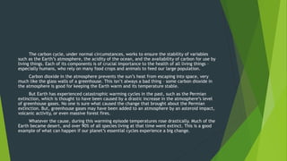 The carbon cycle, under normal circumstances, works to ensure the stability of variables
such as the Earth’s atmosphere, the acidity of the ocean, and the availability of carbon for use by
living things. Each of its components is of crucial importance to the health of all living things –
especially humans, who rely on many food crops and animals to feed our large population.
Carbon dioxide in the atmosphere prevents the sun’s heat from escaping into space, very
much like the glass walls of a greenhouse. This isn’t always a bad thing – some carbon dioxide in
the atmosphere is good for keeping the Earth warm and its temperature stable.
But Earth has experienced catastrophic warming cycles in the past, such as the Permian
extinction, which is thought to have been caused by a drastic increase in the atmosphere’s level
of greenhouse gases. No one is sure what caused the change that brought about the Permian
extinction. But, greenhouse gases may have been added to an atmosphere by an asteroid impact,
volcanic activity, or even massive forest fires.
Whatever the cause, during this warming episode temperatures rose drastically. Much of the
Earth became desert, and over 90% of all species living at that time went extinct. This is a good
example of what can happen if our planet’s essential cycles experience a big change.
 