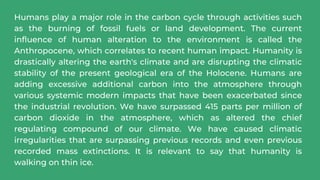 Humans play a major role in the carbon cycle through activities such
as the burning of fossil fuels or land development. The current
influence of human alteration to the environment is called the
Anthropocene, which correlates to recent human impact. Humanity is
drastically altering the earth's climate and are disrupting the climatic
stability of the present geological era of the Holocene. Humans are
adding excessive additional carbon into the atmosphere through
various systemic modern impacts that have been exacerbated since
the industrial revolution. We have surpassed 415 parts per million of
carbon dioxide in the atmosphere, which as altered the chief
regulating compound of our climate. We have caused climatic
irregularities that are surpassing previous records and even previous
recorded mass extinctions. It is relevant to say that humanity is
walking on thin ice.
 