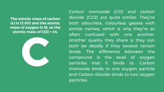 Carbon monoxide (CO) and carbon
dioxide (CO2) are quite similar. They’re
both odourless, colourless gasses with
similar names, which is why they’re so
often confused with one another.
Another quality they share is they can
both be deadly if they exceed certain
levels. The difference between the
compound is the level of oxygen
particles that it binds to. Carbon
monoxide binds to one oxygen particle
and Carbon dioxide binds to two oxygen
particles.
The atomic mass of carbon
(c) is 12.001 and the atomic
mass of oxygen is 16, so the
atomic mass of C02 = 44.
C
 