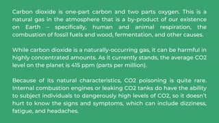 Carbon dioxide is one-part carbon and two parts oxygen. This is a
natural gas in the atmosphere that is a by-product of our existence
on Earth – specifically, human and animal respiration, the
combustion of fossil fuels and wood, fermentation, and other causes.
While carbon dioxide is a naturally-occurring gas, it can be harmful in
highly concentrated amounts. As it currently stands, the average CO2
level on the planet is 415 ppm (parts per million).
Because of its natural characteristics, CO2 poisoning is quite rare.
Internal combustion engines or leaking CO2 tanks do have the ability
to subject individuals to dangerously high levels of CO2, so it doesn’t
hurt to know the signs and symptoms, which can include dizziness,
fatigue, and headaches.
 