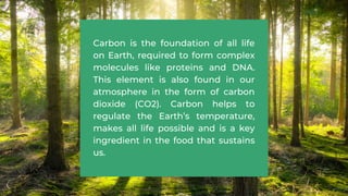 Carbon is the foundation of all life
on Earth, required to form complex
molecules like proteins and DNA.
This element is also found in our
atmosphere in the form of carbon
dioxide (CO2). Carbon helps to
regulate the Earth’s temperature,
makes all life possible and is a key
ingredient in the food that sustains
us.
 