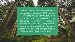 Overall, wood has an elemental
composition of about 50% carbon,
44% oxygen, 6% hydrogen, and
trace amounts of several other
elements (mainly calcium,
potassium, sodium, magnesium,
iron, and manganese) . Trees absorb
carbon dioxide and release oxygen
in the process of photosynthesis.
 