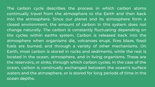 The carbon cycle describes the process in which carbon atoms
continually travel from the atmosphere to the Earth and then back
into the atmosphere. Since our planet and its atmosphere form a
closed environment, the amount of carbon in this system does not
change naturally. The carbon is constantly fluctuating depending on
the cycles within earths system. Carbon is released back into the
atmosphere when organisms die, volcanoes erupt, fires blaze, fossil
fuels are burned, and through a variety of other mechanisms. On
Earth, most carbon is stored in rocks and sediments, while the rest is
located in the ocean, atmosphere, and in living organisms. These are
the reservoirs, or sinks, through which carbon cycles. In the case of the
ocean, carbon is continually exchanged between the ocean’s surface
waters and the atmosphere, or is stored for long periods of time in the
ocean depths.
 