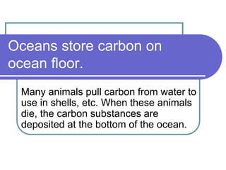 Oceans store carbon on
ocean floor.
Many animals pull carbon from water to
use in shells, etc. When these animals
die, the...
