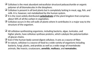  Cellulose is the most abundant extracellular structural polysaccharide or organic
polymer of all biomolecules in the biosphere.
 Cellulose is present in all land plants but is completely lacking in meat, egg, fish, and
milk. It is, however, not metabolized by the human system.
 It is the most widely distributed carbohydrate of the plant kingdom that comprises
about 50% of all the carbon in vegetation.
 Cellulose occurs in the cell walls of plants where it contributes in a major way to the
structure of the organism.
 All cellulose-synthesizing organisms, including bacteria, algae, tunicates, and
higher plants, have cellulose synthase proteins, which catalyze the polymerization
of glucan chains.
 Even if the human body cannot digest cellulose, it acts as a source of fiber.
 In nature, cellulose is a source of food to a wide variety of organisms including
bacteria, fungi, plants, and protists as well as a wide range of invertebrate
animals, like insects, crustaceans, annelids, molluscs, and nematodes.
 