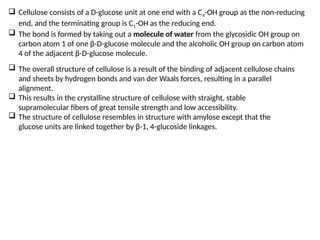  Cellulose consists of a D-glucose unit at one end with a C4-OH group as the non-reducing
end, and the terminating group is C1-OH as the reducing end.
 The bond is formed by taking out a molecule of water from the glycosidic OH group on
carbon atom 1 of one β-D-glucose molecule and the alcoholic OH group on carbon atom
4 of the adjacent β-D-glucose molecule.
 The overall structure of cellulose is a result of the binding of adjacent cellulose chains
and sheets by hydrogen bonds and van der Waals forces, resulting in a parallel
alignment.
 This results in the crystalline structure of cellulose with straight, stable
supramolecular fibers of great tensile strength and low accessibility.
 The structure of cellulose resembles in structure with amylose except that the
glucose units are linked together by β-1, 4-glucoside linkages.
 