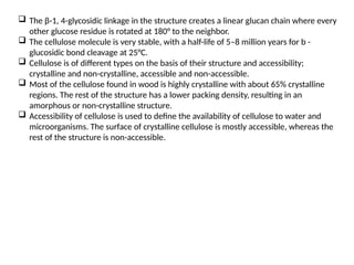 The β-1, 4-glycosidic linkage in the structure creates a linear glucan chain where every
other glucose residue is rotated at 180° to the neighbor.
 The cellulose molecule is very stable, with a half-life of 5–8 million years for b -
glucosidic bond cleavage at 25°C.
 Cellulose is of different types on the basis of their structure and accessibility;
crystalline and non-crystalline, accessible and non-accessible.
 Most of the cellulose found in wood is highly crystalline with about 65% crystalline
regions. The rest of the structure has a lower packing density, resulting in an
amorphous or non-crystalline structure.
 Accessibility of cellulose is used to define the availability of cellulose to water and
microorganisms. The surface of crystalline cellulose is mostly accessible, whereas the
rest of the structure is non-accessible.
 