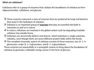 What are cellulases?
Cellulases refer to a group of enzymes that catalyze the breakdown of cellulose to form
oligosaccharides, cellobiose, and glucose.
 These enzymes represent a class of enzymes that are produced by fungi and bacteria
that assist in the hydrolysis of cellulose.
 Cellulose is an important group of enzymes that play an essential role both in
industries as well as in nature.
 In nature, cellulases are involved in the global carbon cycle by degrading insoluble
cellulose into soluble forms.
 Cellulases are structurally distinct and diverse, which hydrolyzes a single substrate,
cellulose, even though there are seven different protein folds within the family.
 The complete enzymatic system of cellulase consists of three enzymes, exo- β -1, 4-
glucanases, endo- β -1, 4-glucanases, and β -1, 4-glucosidases.
These enzymes act sequentially in a synergistic system to bring about the breakdown of
cellulose to generate a utilizable energy source in the form of glucose.
 