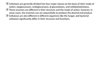  Cellulases are generally divided into four major classes on the basis of their mode of
action; exoglucanases, endoglucanases, β-glucosidases, and cellobiohydrolases.
 These enzymes are different in their structure and the mode of action, however, in
some cases, the enzymes can act sequentially to produce the desired end product.
 Cellulases are also different in different organisms like the fungal, and bacterial
cellulases significantly differ in their structure and functions.
 