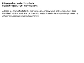 Microorganisms involved in cellulose
degradation (cellulolytic microorganisms)
A broad spectrum of cellulolytic microorganisms, mainly fungi, and bacteria, have been
identified over the years. The structure and mode of action of the cellulases produced by
different microorganisms are also different.
 