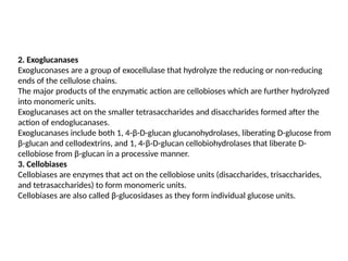 2. Exoglucanases
Exogluconases are a group of exocellulase that hydrolyze the reducing or non-reducing
ends of the cellulose chains.
The major products of the enzymatic action are cellobioses which are further hydrolyzed
into monomeric units.
Exoglucanases act on the smaller tetrasaccharides and disaccharides formed after the
action of endoglucanases.
Exoglucanases include both 1, 4-β-D-glucan glucanohydrolases, liberating D-glucose from
β-glucan and cellodextrins, and 1, 4-β-D-glucan cellobiohydrolases that liberate D-
cellobiose from β-glucan in a processive manner.
3. Cellobiases
Cellobiases are enzymes that act on the cellobiose units (disaccharides, trisaccharides,
and tetrasaccharides) to form monomeric units.
Cellobiases are also called β-glucosidases as they form individual glucose units.
 