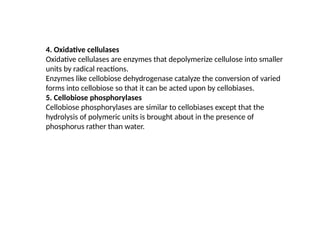 4. Oxidative cellulases
Oxidative cellulases are enzymes that depolymerize cellulose into smaller
units by radical reactions.
Enzymes like cellobiose dehydrogenase catalyze the conversion of varied
forms into cellobiose so that it can be acted upon by cellobiases.
5. Cellobiose phosphorylases
Cellobiose phosphorylases are similar to cellobiases except that the
hydrolysis of polymeric units is brought about in the presence of
phosphorus rather than water.
 