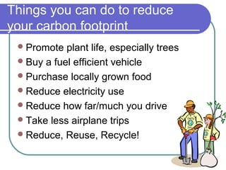 Things you can do to reduce
your carbon footprint
Promote plant life, especially trees
Buy a fuel efficient vehicle
Purchase locally grown food
Reduce electricity use
Reduce how far/much you drive
Take less airplane trips
Reduce, Reuse, Recycle!
 
