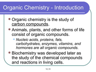 14 | 16
Organic Chemistry - Introduction
Organic chemistry is the study of
carbon compounds.
Animals, plants, and other forms of life
consist of organic compounds.
Nucleic acids, proteins, fats,
carbohydrates, enzymes, vitamins, and
hormones are all organic compounds.
Biochemistry was developed later as
the study of the chemical compounds
and reactions in living cells.
Intro
 