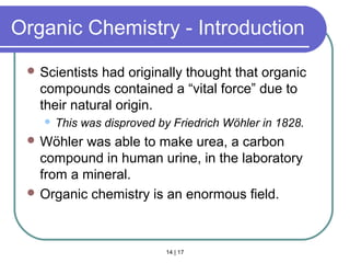 14 | 17
Organic Chemistry - Introduction
 Scientists had originally thought that organic
compounds contained a “vital force” due to
their natural origin.
 This was disproved by Friedrich Wöhler in 1828.
 Wöhler was able to make urea, a carbon
compound in human urine, in the laboratory
from a mineral.
 Organic chemistry is an enormous field.
Intro
 