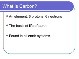 What Is Carbon?
An element: 6 protons, 6 neutrons
The basis of life of earth
Found in all earth systems
 