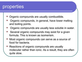 properties
 Organic compounds are usually combustible.
 Organic compounds, in general, have lower melting
and boiling points.
 Organic compounds are usually less soluble in water.
 Several organic compounds may exist for a given
formula. This is known as isomerism.
 Most organic compounds can serve as a source of
food for bacteria.
 Reactions of organic compounds are usually
molecular rather than ionic. As a result, they are often
quite slow.
 